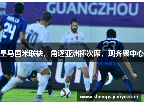 皇马国米联袂，角逐亚洲杯次席，现齐聚中心